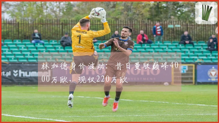 林加德身价波动：昔日曼联巅峰4000万欧，现仅220万欧