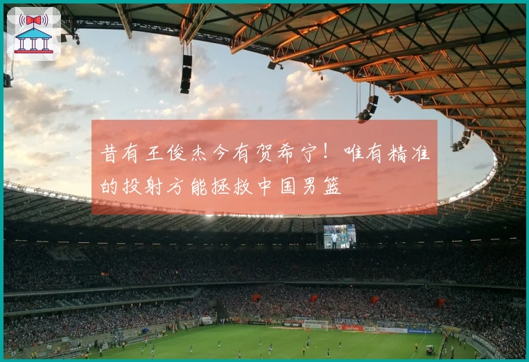 昔有王俊杰今有贺希宁！唯有精准的投射方能拯救中国男篮