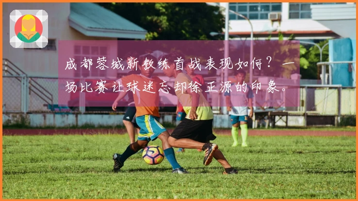 成都蓉城新教练首战表现如何？一场比赛让球迷忘却徐正源的印象。