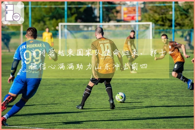 高诗岩结束国家队使命归来，郭士强信心满满助力山东冲击前四