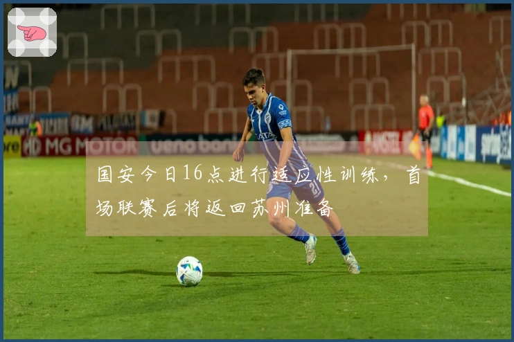 国安今日16点进行适应性训练，首场联赛后将返回苏州准备