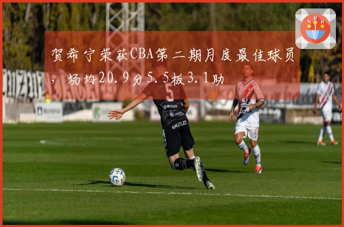 贺希宁荣获CBA第二期月度最佳球员，场均20.9分5.5板3.1助