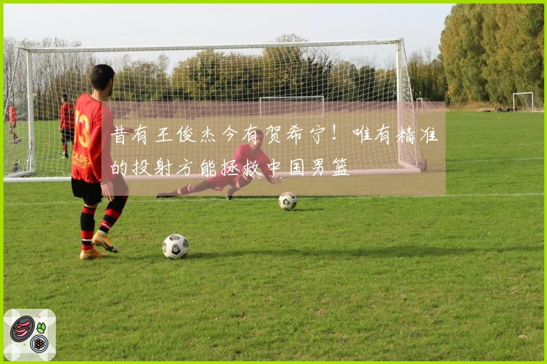 昔有王俊杰今有贺希宁！唯有精准的投射方能拯救中国男篮