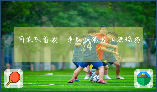 国家队首战！李弘权赛后泪洒现场