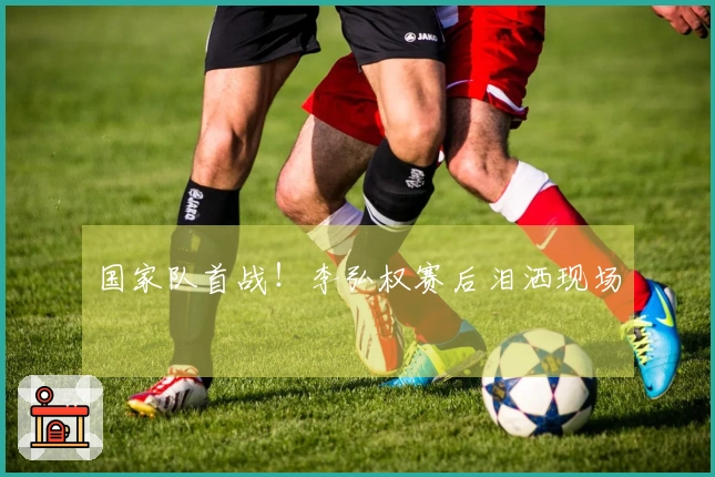 国家队首战！李弘权赛后泪洒现场