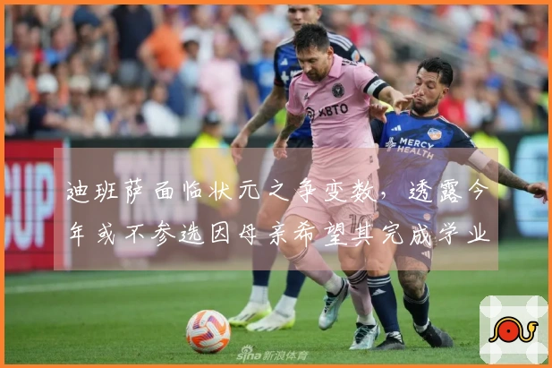 迪班萨面临状元之争变数，透露今年或不参选因母亲希望其完成学业