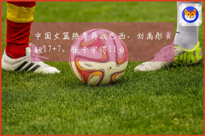 中国女篮热身再战巴西，刘禹彤贡献17+7，张子宇得11分