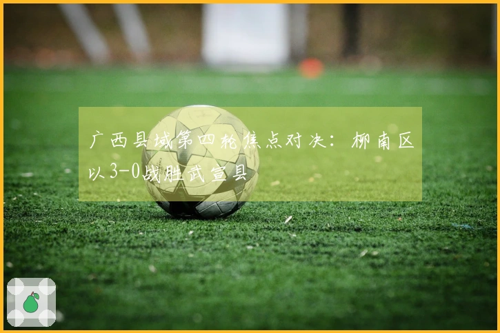 广西县域第四轮焦点对决：柳南区以3-0战胜武宣县