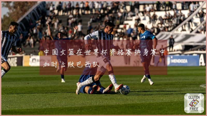 中国女篮在世界杯资格赛热身赛中加时击败巴西队