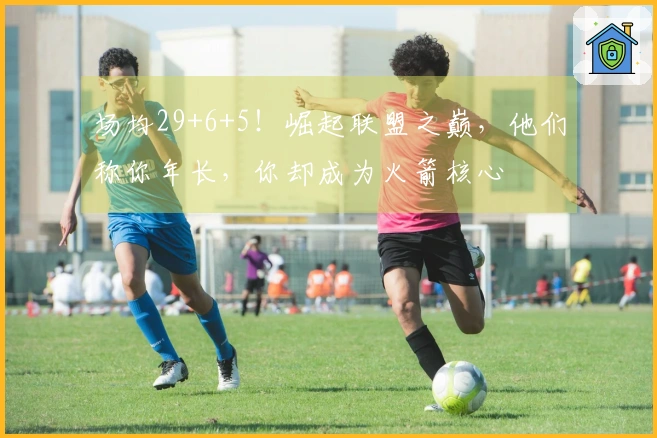 场均29+6+5！崛起联盟之巅，他们称你年长，你却成为火箭核心