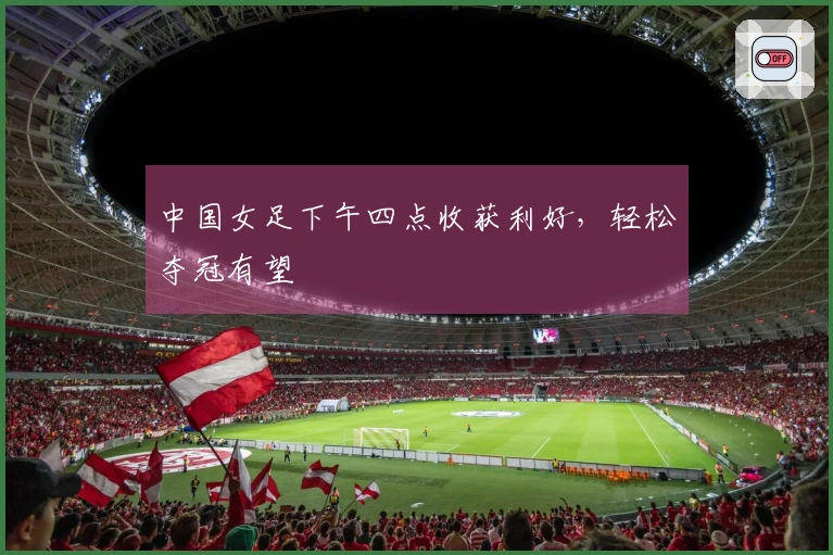 中国女足下午四点收获利好，轻松夺冠有望