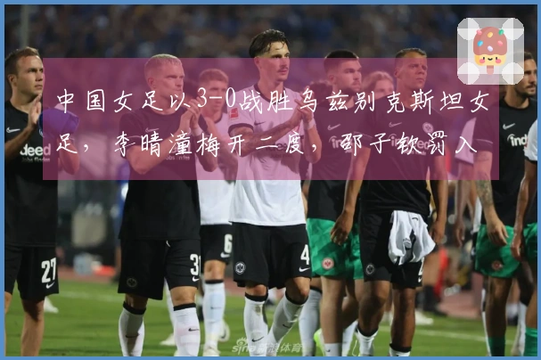 中国女足以3-0战胜乌兹别克斯坦女足，李晴潼梅开二度，邵子钦罚入一球提前晋级