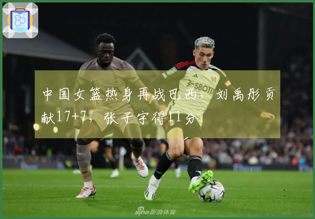 中国女篮热身再战巴西，刘禹彤贡献17+7，张子宇得11分