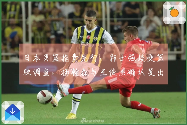 日本男篮指责先行，郭士强接受篮联调查，杨瀚森与王俊杰确认复出