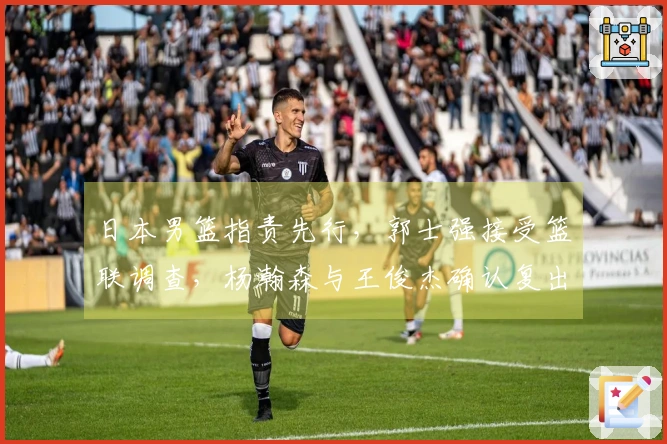 日本男篮指责先行，郭士强接受篮联调查，杨瀚森与王俊杰确认复出