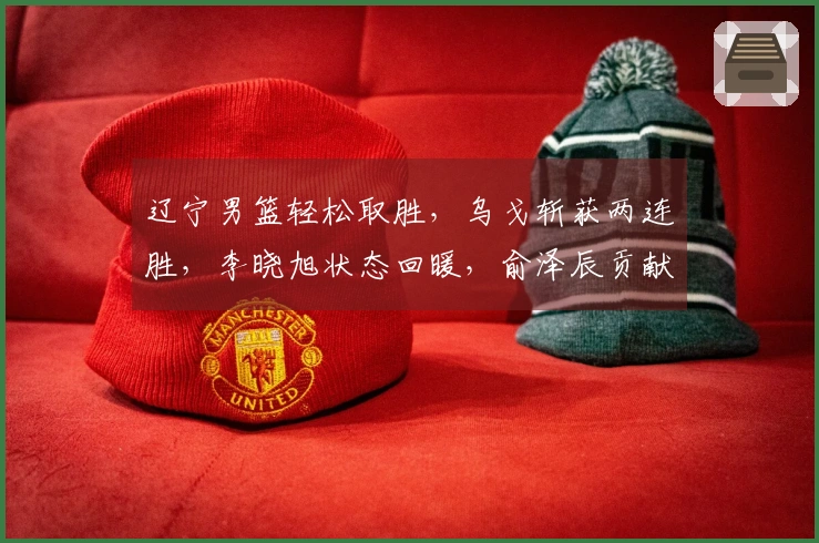 辽宁男篮轻松取胜，乌戈斩获两连胜，李晓旭状态回暖，俞泽辰贡献12分