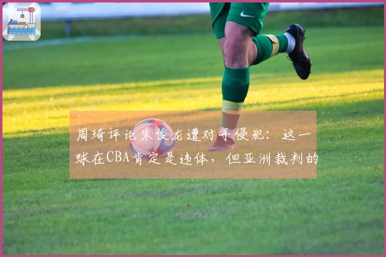 周琦评论朱俊龙遭对手侵犯：这一球在CBA肯定是违体，但亚洲裁判的判罚不同