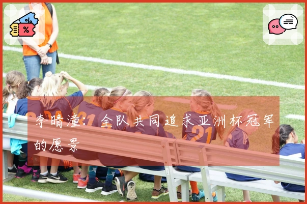 李晴潼：全队共同追求亚洲杯冠军的愿景