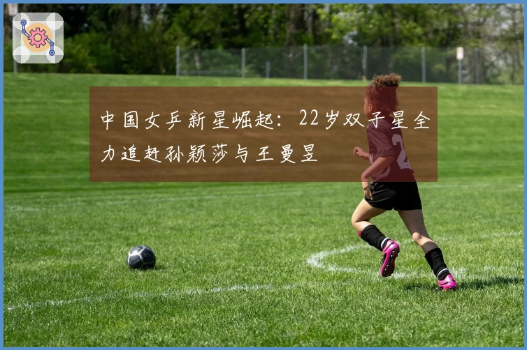 中国女乒新星崛起：22岁双子星全力追赶孙颖莎与王曼昱