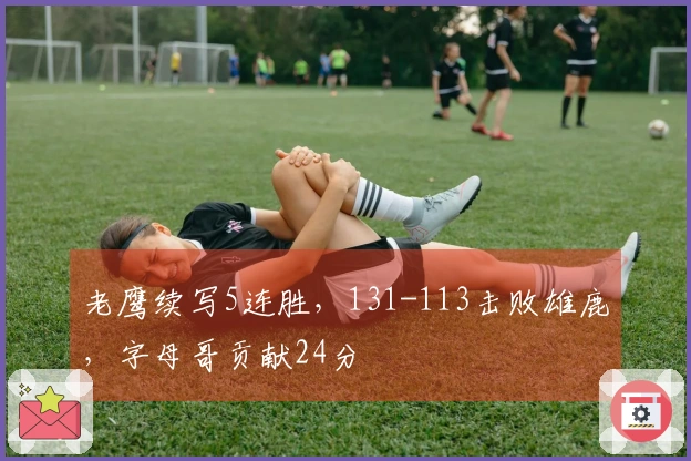 老鹰续写5连胜，131-113击败雄鹿，字母哥贡献24分