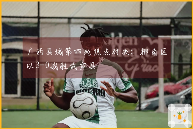 广西县域第四轮焦点对决：柳南区以3-0战胜武宣县