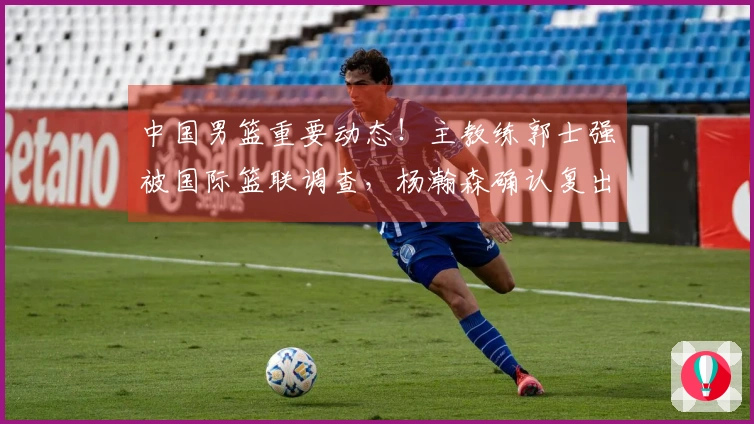 中国男篮重要动态！主教练郭士强被国际篮联调查，杨瀚森确认复出