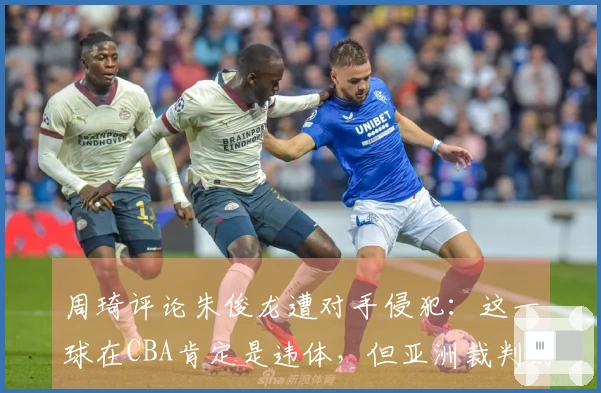 周琦评论朱俊龙遭对手侵犯：这一球在CBA肯定是违体，但亚洲裁判的判罚不同