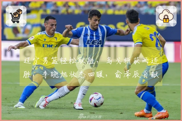 辽宁男篮轻松取胜，乌戈斩获两连胜，李晓旭状态回暖，俞泽辰贡献12分